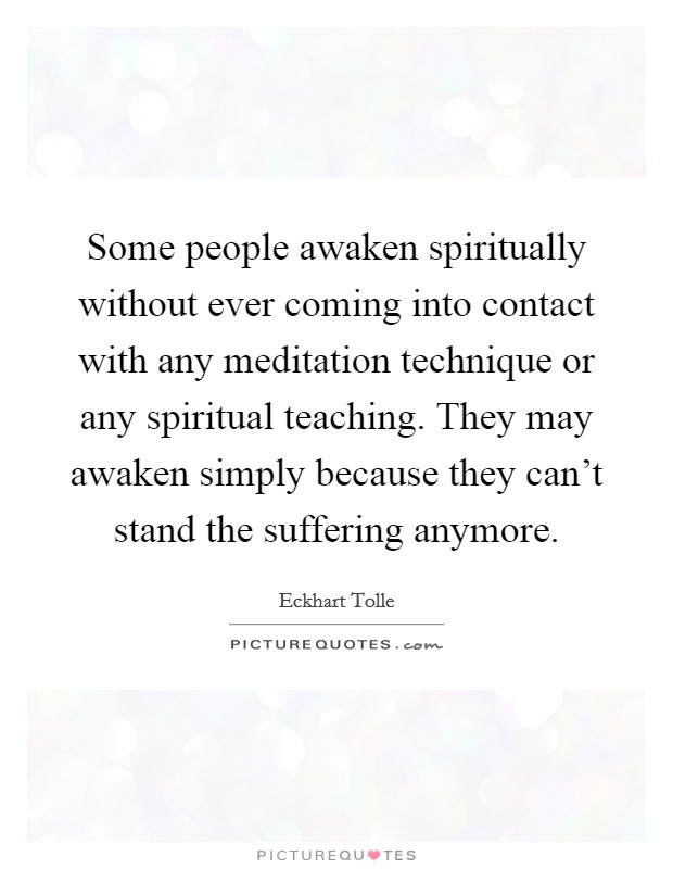 Some people awaken spiritually without ever coming into contact with any meditation technique or any spiritual teaching. They may awaken simply because they can't stand the suffering anymore. Picture Quote #1