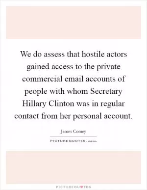 We do assess that hostile actors gained access to the private commercial email accounts of people with whom Secretary Hillary Clinton was in regular contact from her personal account Picture Quote #1