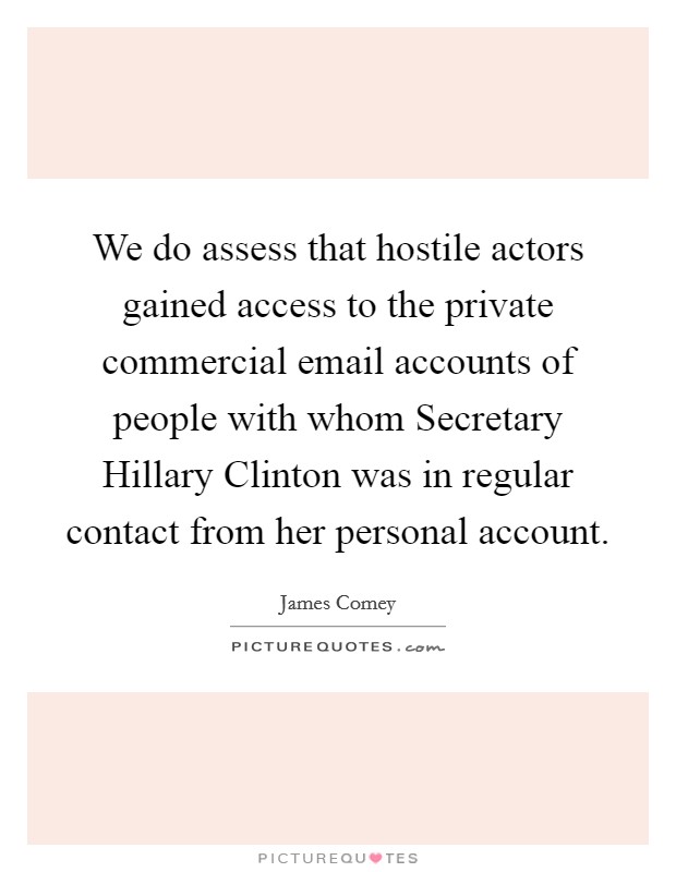 We do assess that hostile actors gained access to the private commercial email accounts of people with whom Secretary Hillary Clinton was in regular contact from her personal account. Picture Quote #1