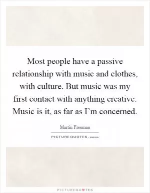Most people have a passive relationship with music and clothes, with culture. But music was my first contact with anything creative. Music is it, as far as I’m concerned Picture Quote #1