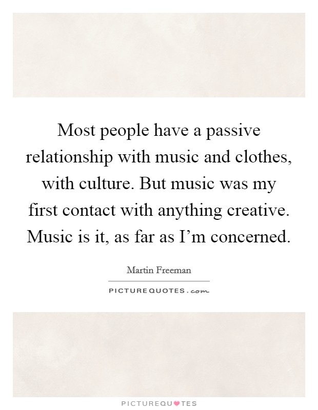 Most people have a passive relationship with music and clothes, with culture. But music was my first contact with anything creative. Music is it, as far as I'm concerned. Picture Quote #1