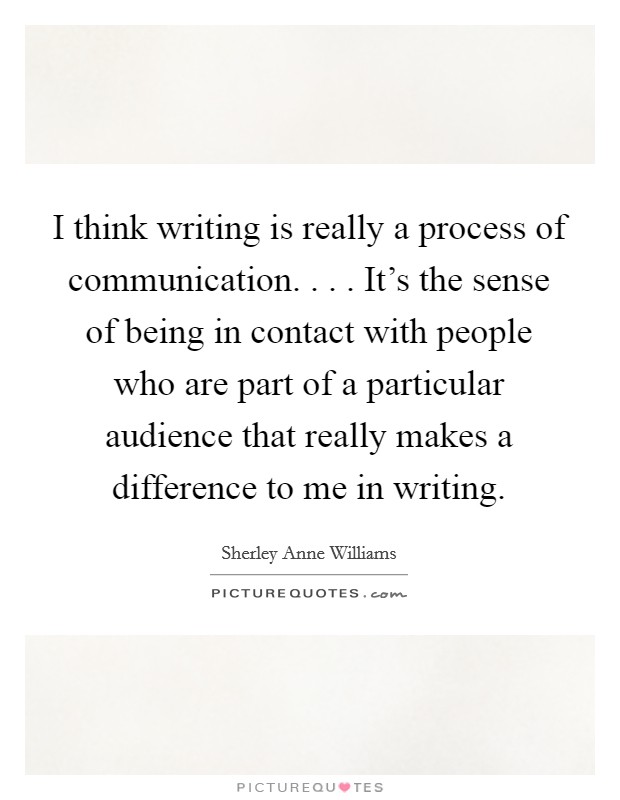 I think writing is really a process of communication. . . . It's the sense of being in contact with people who are part of a particular audience that really makes a difference to me in writing. Picture Quote #1