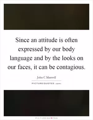 Since an attitude is often expressed by our body language and by the looks on our faces, it can be contagious Picture Quote #1