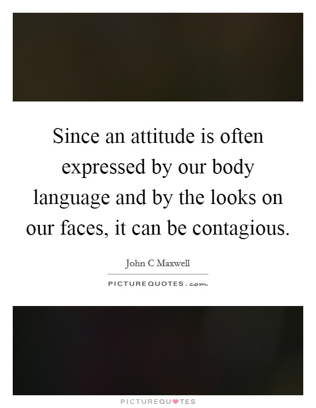 Since an attitude is often expressed by our body language and by the looks on our faces, it can be contagious. Picture Quote #1
