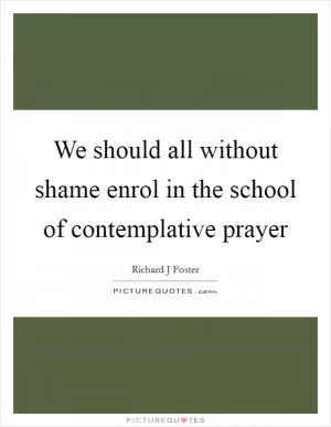 We should all without shame enrol in the school of contemplative prayer Picture Quote #1