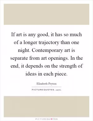 If art is any good, it has so much of a longer trajectory than one night. Contemporary art is separate from art openings. In the end, it depends on the strength of ideas in each piece Picture Quote #1