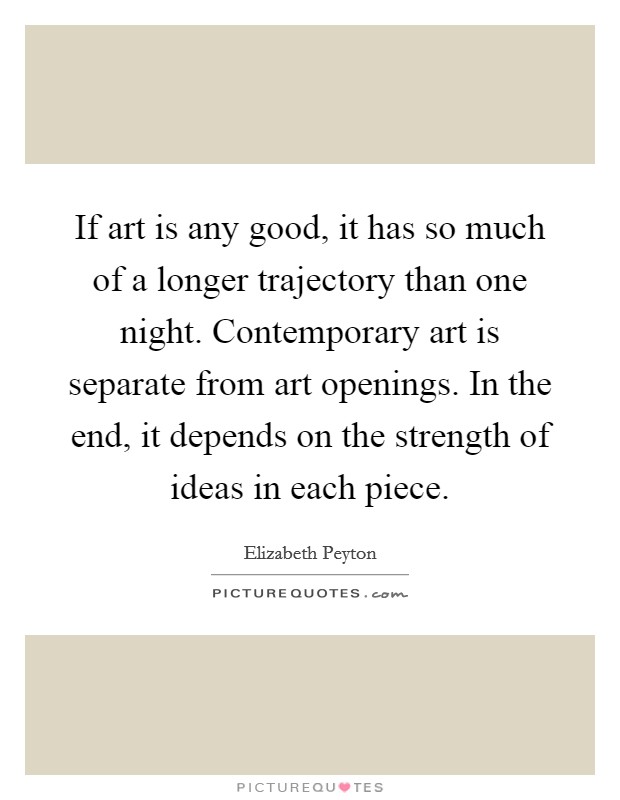 If art is any good, it has so much of a longer trajectory than one night. Contemporary art is separate from art openings. In the end, it depends on the strength of ideas in each piece. Picture Quote #1