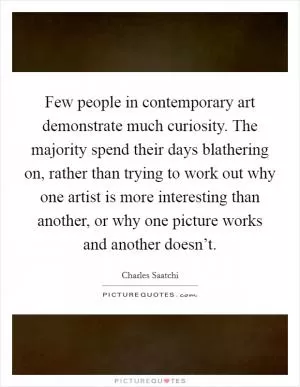Few people in contemporary art demonstrate much curiosity. The majority spend their days blathering on, rather than trying to work out why one artist is more interesting than another, or why one picture works and another doesn’t Picture Quote #1