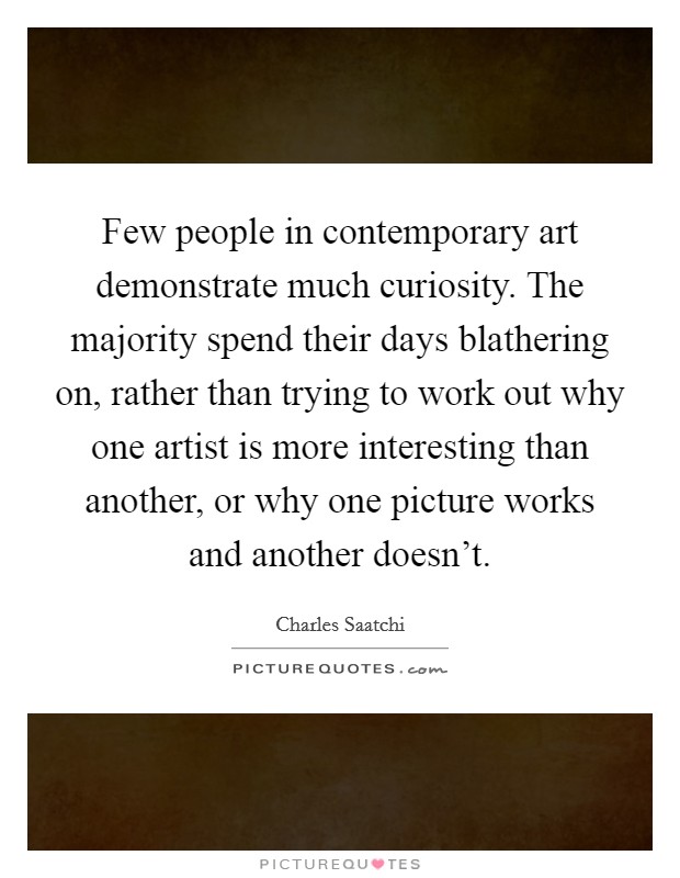 Few people in contemporary art demonstrate much curiosity. The majority spend their days blathering on, rather than trying to work out why one artist is more interesting than another, or why one picture works and another doesn't. Picture Quote #1