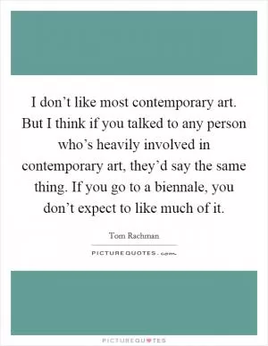 I don’t like most contemporary art. But I think if you talked to any person who’s heavily involved in contemporary art, they’d say the same thing. If you go to a biennale, you don’t expect to like much of it Picture Quote #1