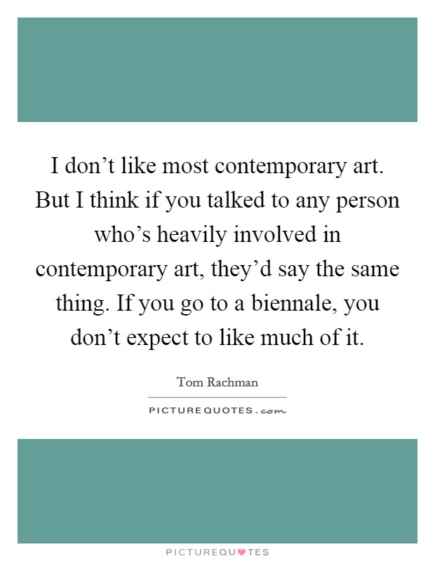 I don't like most contemporary art. But I think if you talked to any person who's heavily involved in contemporary art, they'd say the same thing. If you go to a biennale, you don't expect to like much of it. Picture Quote #1