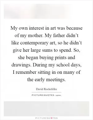My own interest in art was because of my mother. My father didn’t like contemporary art, so he didn’t give her large sums to spend. So, she began buying prints and drawings. During my school days, I remember sitting in on many of the early meetings Picture Quote #1
