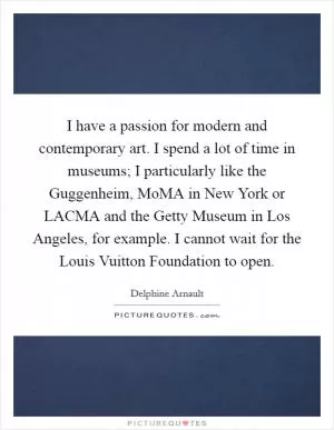 I have a passion for modern and contemporary art. I spend a lot of time in museums; I particularly like the Guggenheim, MoMA in New York or LACMA and the Getty Museum in Los Angeles, for example. I cannot wait for the Louis Vuitton Foundation to open Picture Quote #1