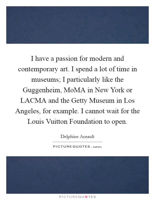 I have a passion for modern and contemporary art. I spend a lot of time in museums; I particularly like the Guggenheim, MoMA in New York or LACMA and the Getty Museum in Los Angeles, for example. I cannot wait for the Louis Vuitton Foundation to open. Picture Quote #1
