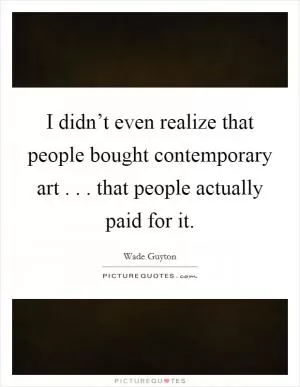 I didn’t even realize that people bought contemporary art . . . that people actually paid for it Picture Quote #1