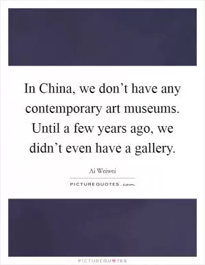 In China, we don’t have any contemporary art museums. Until a few years ago, we didn’t even have a gallery Picture Quote #1