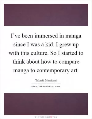 I’ve been immersed in manga since I was a kid. I grew up with this culture. So I started to think about how to compare manga to contemporary art Picture Quote #1
