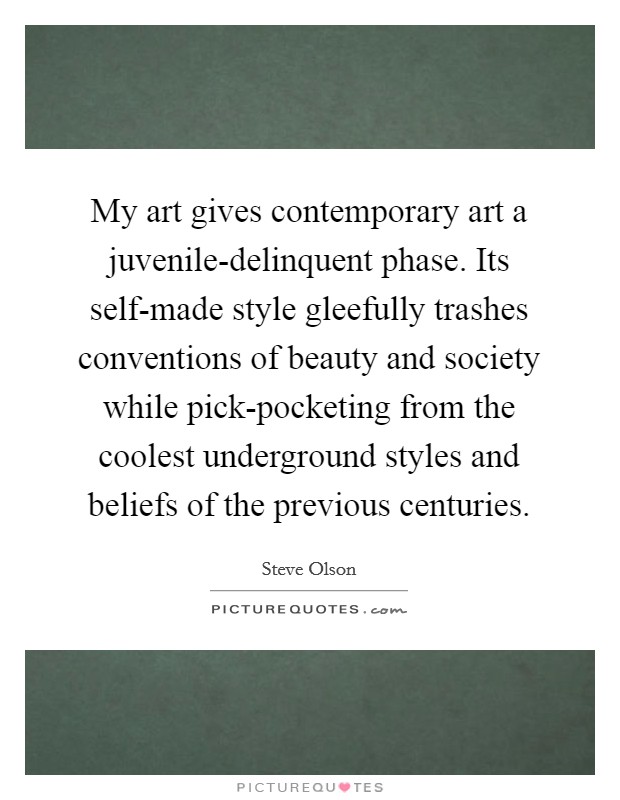 My art gives contemporary art a juvenile-delinquent phase. Its self-made style gleefully trashes conventions of beauty and society while pick-pocketing from the coolest underground styles and beliefs of the previous centuries. Picture Quote #1