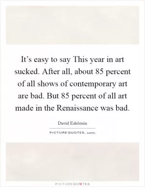 It’s easy to say This year in art sucked. After all, about 85 percent of all shows of contemporary art are bad. But 85 percent of all art made in the Renaissance was bad Picture Quote #1