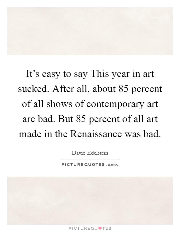 It's easy to say This year in art sucked. After all, about 85 percent of all shows of contemporary art are bad. But 85 percent of all art made in the Renaissance was bad. Picture Quote #1