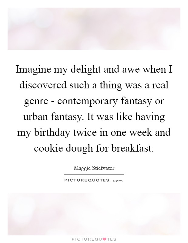 Imagine my delight and awe when I discovered such a thing was a real genre - contemporary fantasy or urban fantasy. It was like having my birthday twice in one week and cookie dough for breakfast. Picture Quote #1