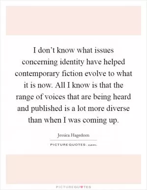 I don’t know what issues concerning identity have helped contemporary fiction evolve to what it is now. All I know is that the range of voices that are being heard and published is a lot more diverse than when I was coming up Picture Quote #1