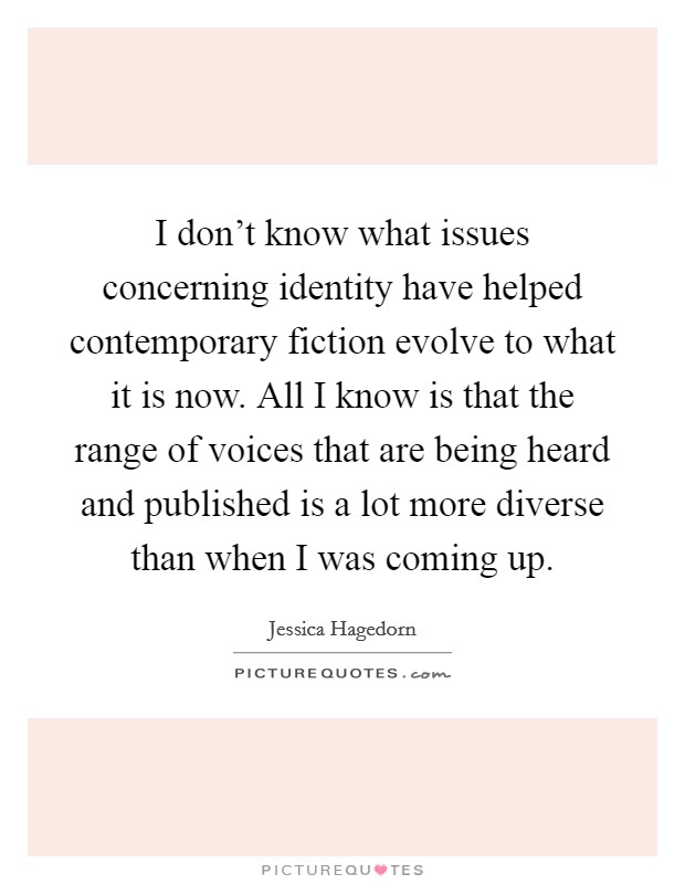 I don't know what issues concerning identity have helped contemporary fiction evolve to what it is now. All I know is that the range of voices that are being heard and published is a lot more diverse than when I was coming up. Picture Quote #1