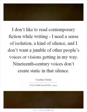 I don’t like to read contemporary fiction while writing - I need a sense of isolation, a kind of silence, and I don’t want a jumble of other people’s voices or visions getting in my way. Nineteenth-century voices don’t create static in that silence Picture Quote #1