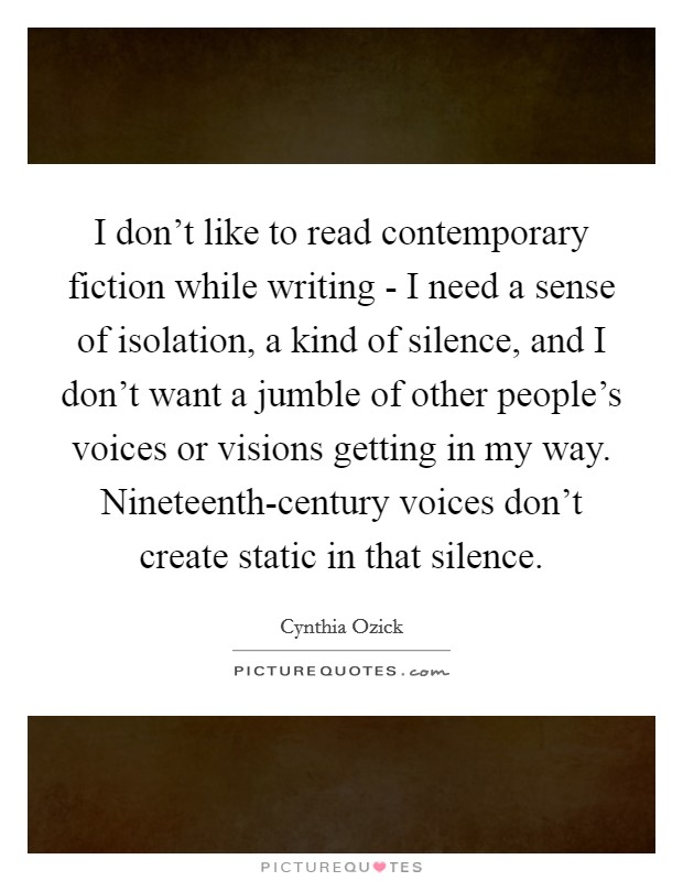 I don't like to read contemporary fiction while writing - I need a sense of isolation, a kind of silence, and I don't want a jumble of other people's voices or visions getting in my way. Nineteenth-century voices don't create static in that silence. Picture Quote #1