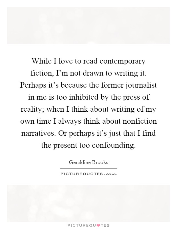 While I love to read contemporary fiction, I'm not drawn to writing it. Perhaps it's because the former journalist in me is too inhibited by the press of reality; when I think about writing of my own time I always think about nonfiction narratives. Or perhaps it's just that I find the present too confounding. Picture Quote #1