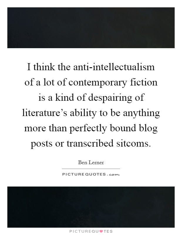 I think the anti-intellectualism of a lot of contemporary fiction is a kind of despairing of literature's ability to be anything more than perfectly bound blog posts or transcribed sitcoms. Picture Quote #1