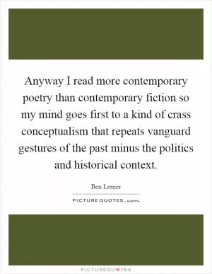Anyway I read more contemporary poetry than contemporary fiction so my mind goes first to a kind of crass conceptualism that repeats vanguard gestures of the past minus the politics and historical context Picture Quote #1