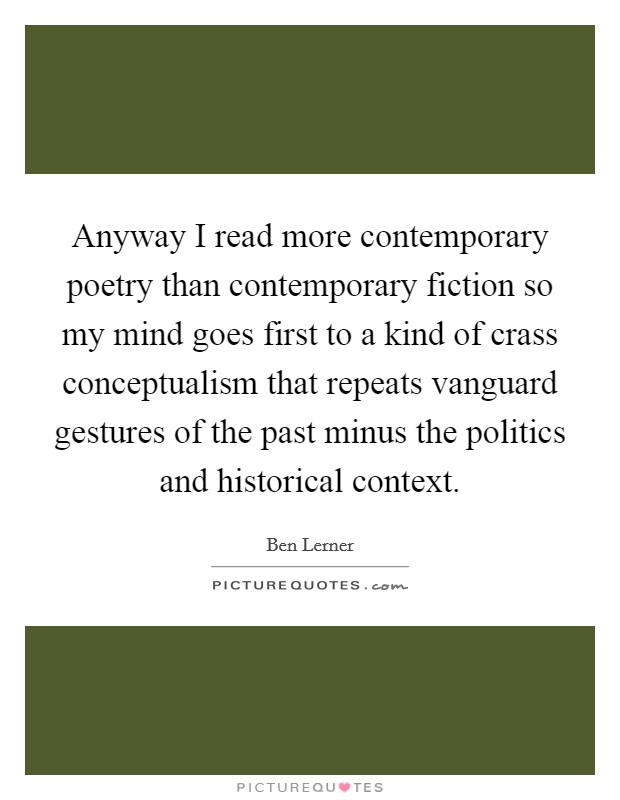 Anyway I read more contemporary poetry than contemporary fiction so my mind goes first to a kind of crass conceptualism that repeats vanguard gestures of the past minus the politics and historical context. Picture Quote #1
