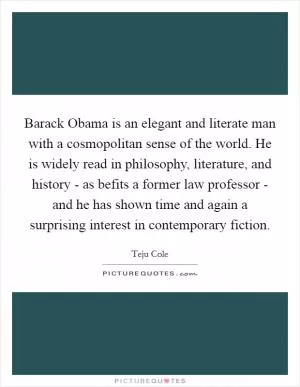 Barack Obama is an elegant and literate man with a cosmopolitan sense of the world. He is widely read in philosophy, literature, and history - as befits a former law professor - and he has shown time and again a surprising interest in contemporary fiction Picture Quote #1