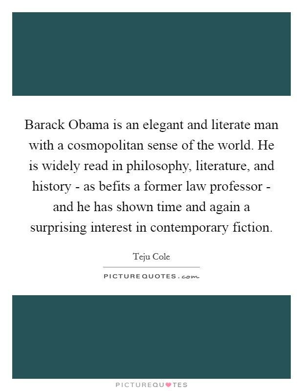 Barack Obama is an elegant and literate man with a cosmopolitan sense of the world. He is widely read in philosophy, literature, and history - as befits a former law professor - and he has shown time and again a surprising interest in contemporary fiction. Picture Quote #1