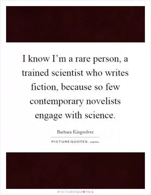 I know I’m a rare person, a trained scientist who writes fiction, because so few contemporary novelists engage with science Picture Quote #1