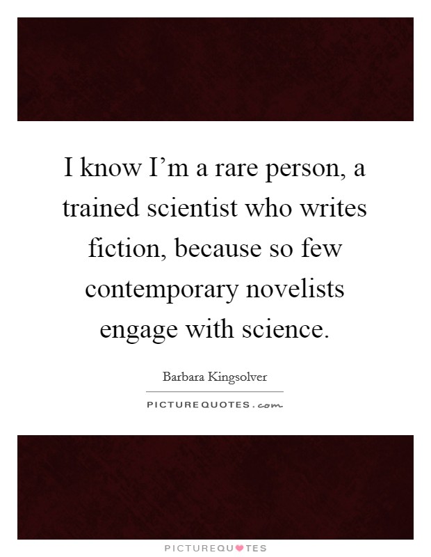 I know I'm a rare person, a trained scientist who writes fiction, because so few contemporary novelists engage with science. Picture Quote #1