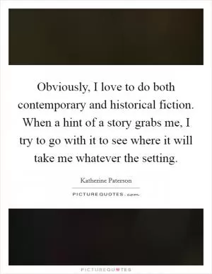Obviously, I love to do both contemporary and historical fiction. When a hint of a story grabs me, I try to go with it to see where it will take me whatever the setting Picture Quote #1