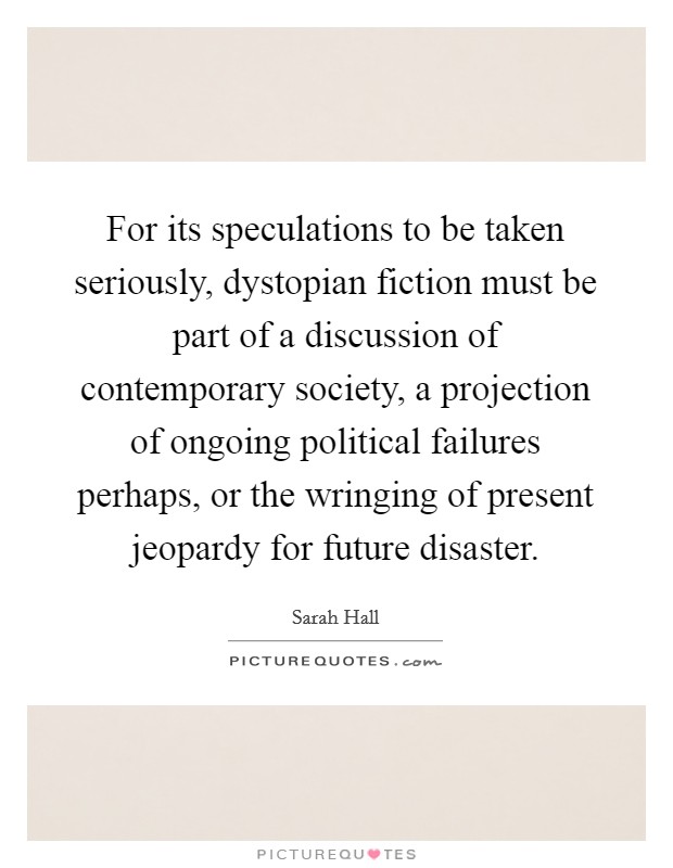 For its speculations to be taken seriously, dystopian fiction must be part of a discussion of contemporary society, a projection of ongoing political failures perhaps, or the wringing of present jeopardy for future disaster. Picture Quote #1