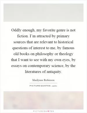 Oddly enough, my favorite genre is not fiction. I’m attracted by primary sources that are relevant to historical questions of interest to me, by famous old books on philosophy or theology that I want to see with my own eyes, by essays on contemporary science, by the literatures of antiquity Picture Quote #1