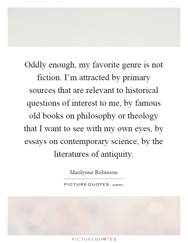 Oddly enough, my favorite genre is not fiction. I'm attracted by primary sources that are relevant to historical questions of interest to me, by famous old books on philosophy or theology that I want to see with my own eyes, by essays on contemporary science, by the literatures of antiquity. Picture Quote #1