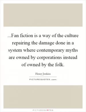 ...Fan fiction is a way of the culture repairing the damage done in a system where contemporary myths are owned by corporations instead of owned by the folk Picture Quote #1