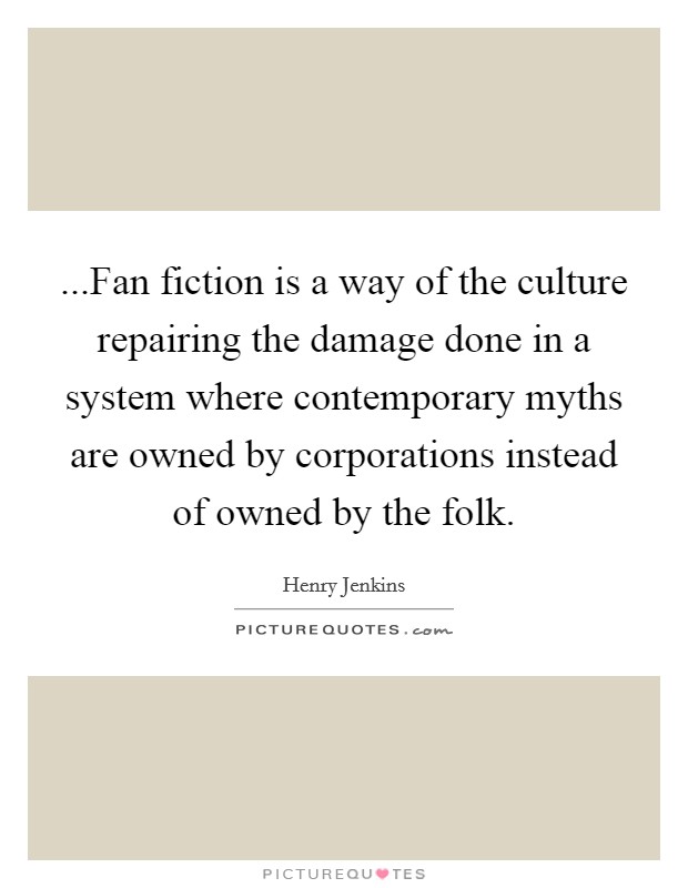 ...Fan fiction is a way of the culture repairing the damage done in a system where contemporary myths are owned by corporations instead of owned by the folk. Picture Quote #1