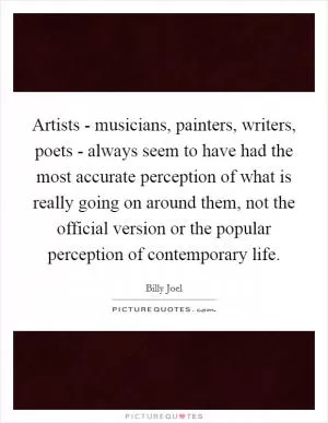 Artists - musicians, painters, writers, poets - always seem to have had the most accurate perception of what is really going on around them, not the official version or the popular perception of contemporary life Picture Quote #1