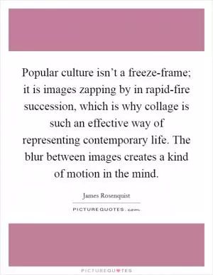 Popular culture isn’t a freeze-frame; it is images zapping by in rapid-fire succession, which is why collage is such an effective way of representing contemporary life. The blur between images creates a kind of motion in the mind Picture Quote #1