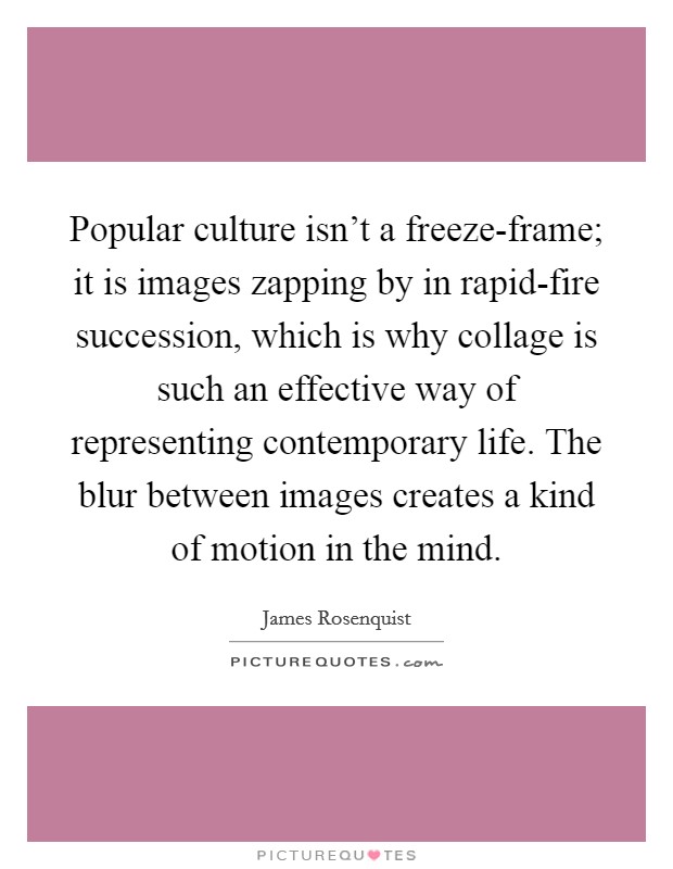 Popular culture isn't a freeze-frame; it is images zapping by in rapid-fire succession, which is why collage is such an effective way of representing contemporary life. The blur between images creates a kind of motion in the mind. Picture Quote #1