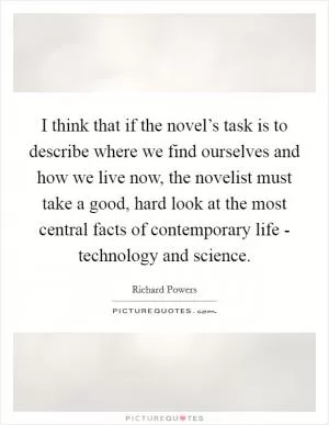 I think that if the novel’s task is to describe where we find ourselves and how we live now, the novelist must take a good, hard look at the most central facts of contemporary life - technology and science Picture Quote #1