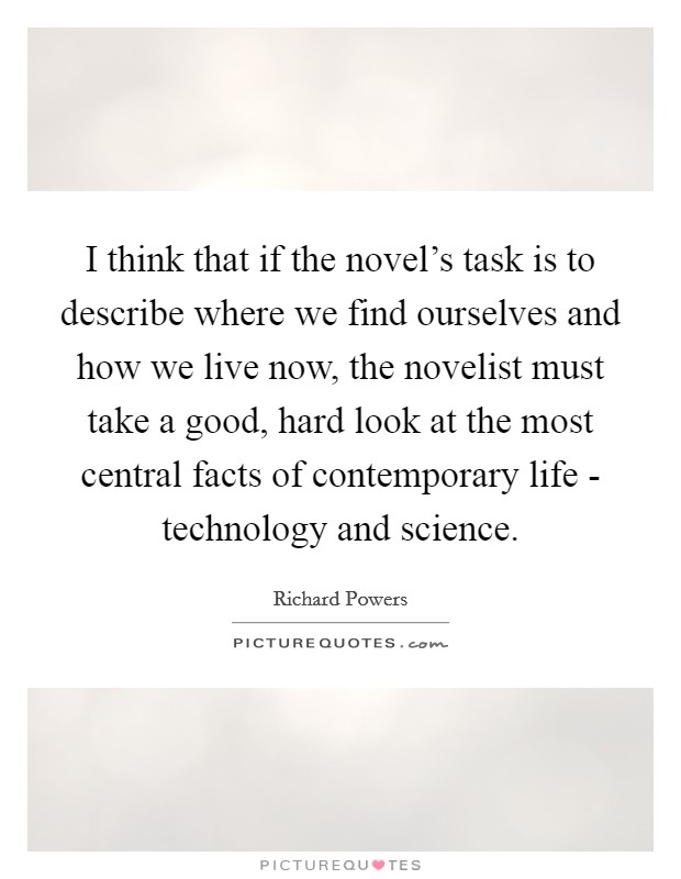 I think that if the novel's task is to describe where we find ourselves and how we live now, the novelist must take a good, hard look at the most central facts of contemporary life - technology and science. Picture Quote #1