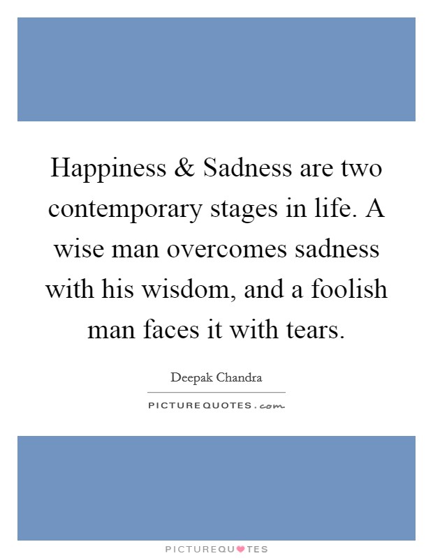 Happiness and Sadness are two contemporary stages in life. A wise man overcomes sadness with his wisdom, and a foolish man faces it with tears. Picture Quote #1