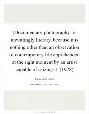 [Documentary photography] is unwittingly literary, because it is nothing other than an observation of contemporary life apprehended at the right moment by an artist capable of seizing it. (1928) Picture Quote #1